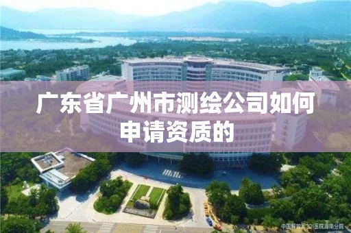 广东省广州市测绘公司如何申请资质的 广东省广州市测绘公司如何申请资质的