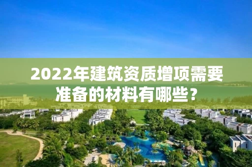 2022年建筑资质增项需要准备的材料有哪些? 2022年建筑资质增项需要准备的材料有哪些?