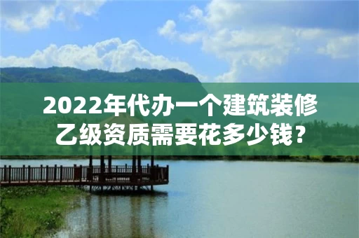 2022年代办一个建筑装修乙级资质需要花多少钱? 2022年代办一个建筑装修乙级资质需要花多少钱?