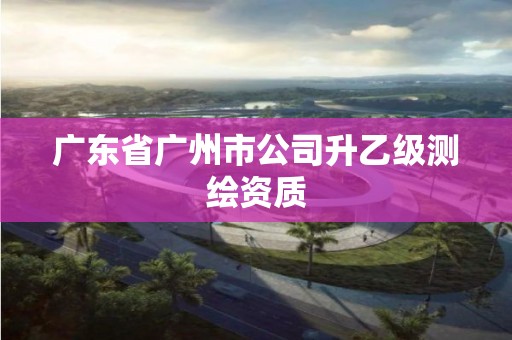 广东省广州市公司升乙级测绘资质