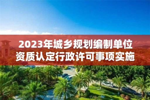 2023年城乡规划编制单位资质认定行政许可事项实施规范 2023年城乡规划编制单位资质认定行政许可事项实施规范