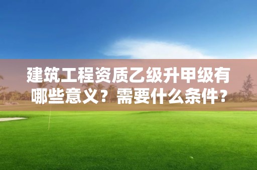 建筑工程资质乙级升甲级有哪些意义？需要什么条件？