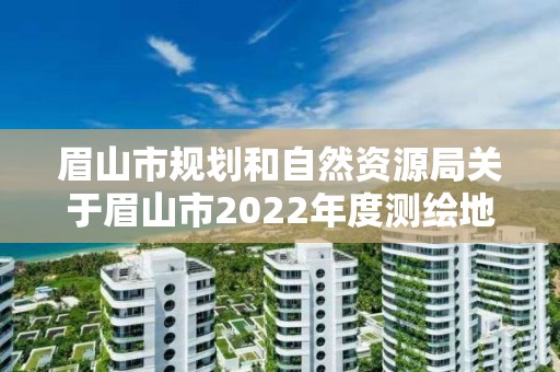 眉山市规划和自然资源局关于眉山市2022年度测绘地理信息成果质量 监督检查、测绘资质巡查和保密检查结果的通报