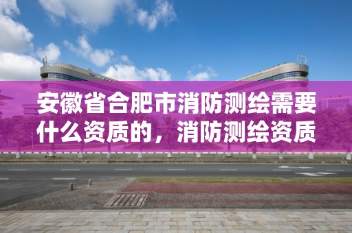 安徽省合肥市消防测绘需要什么资质的，消防测绘资质申请