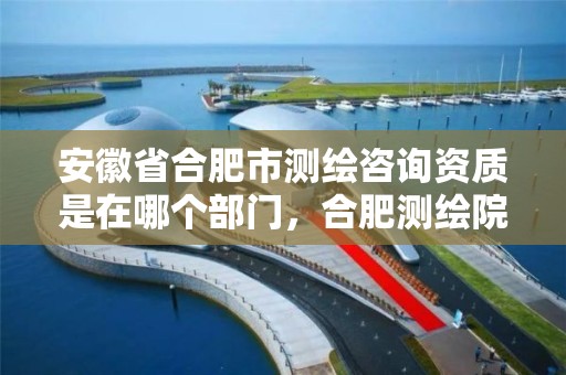 安徽省合肥市测绘咨询资质是在哪个部门，合肥测绘院是什么单位