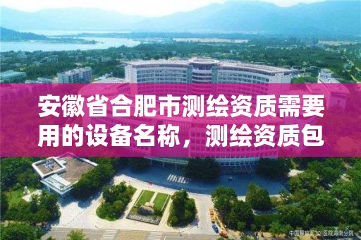 安徽省合肥市测绘资质需要用的设备名称，测绘资质包含哪些