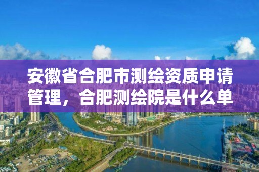 安徽省合肥市测绘资质申请管理，合肥测绘院是什么单位