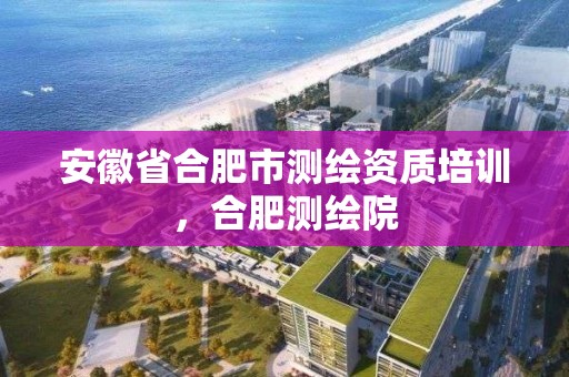 安徽省合肥市测绘资质培训，合肥测绘院