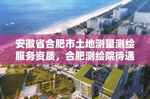 安徽省合肥市土地测量测绘服务资质，合肥测绘院待遇怎么样