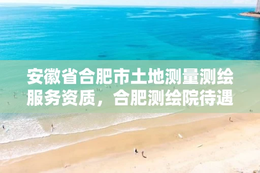 安徽省合肥市土地测量测绘服务资质,合肥测绘院待遇怎么样 安徽省合肥市土地测量测绘服务资质,合肥测绘院待遇怎么样