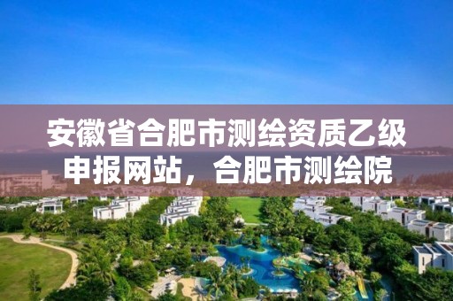 安徽省合肥市测绘资质乙级申报网站，合肥市测绘院