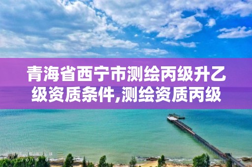 青海省西宁市测绘丙级升乙级资质条件,测绘资质丙级什么意思。