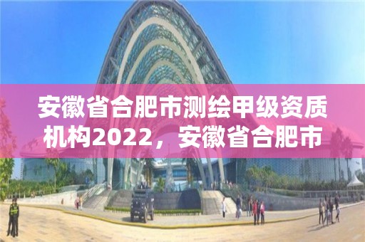 安徽省合肥市测绘甲级资质机构2022，安徽省合肥市测绘甲级资质机构2022年有几家