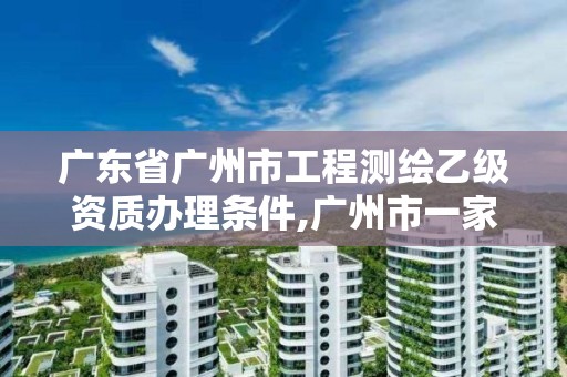 广东省广州市工程测绘乙级资质办理条件,广州市一家测绘资质单位