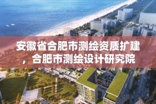 安徽省合肥市测绘资质扩建，合肥市测绘设计研究院