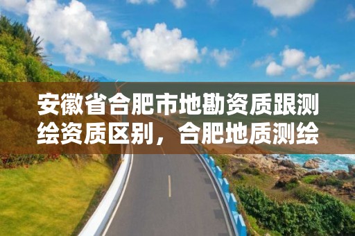 安徽省合肥市地勘资质跟测绘资质区别，合肥地质测绘院宿舍怎么样