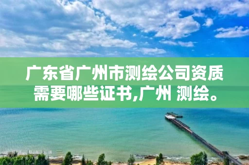广东省广州市测绘公司资质需要哪些证书,广州 测绘。 广东省广州市测绘公司资质需要哪些证书,广州 测绘。