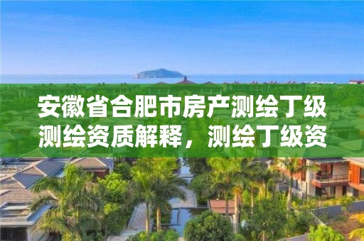 安徽省合肥市房产测绘丁级测绘资质解释，测绘丁级资质业务范围