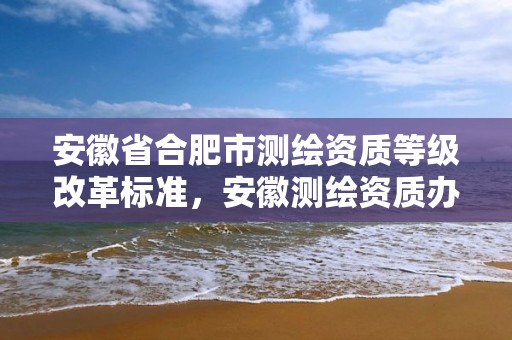 安徽省合肥市测绘资质等级改革标准，安徽测绘资质办理