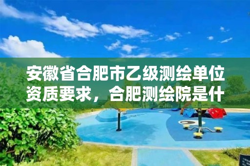 安徽省合肥市乙级测绘单位资质要求，合肥测绘院是什么单位