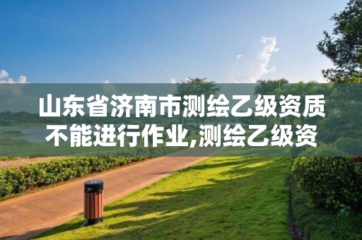 山东省济南市测绘乙级资质不能进行作业,测绘乙级资质申报条件。