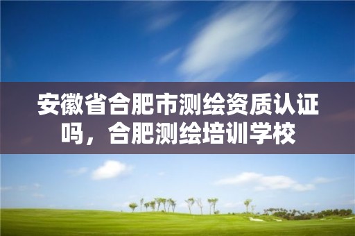 安徽省合肥市测绘资质认证吗，合肥测绘培训学校