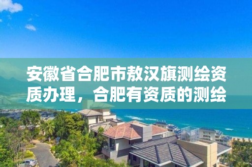 安徽省合肥市敖汉旗测绘资质办理，合肥有资质的测绘公司