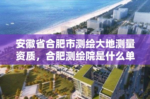 安徽省合肥市测绘大地测量资质，合肥测绘院是什么单位