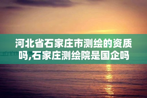 河北省石家庄市测绘的资质吗,石家庄测绘院是国企吗