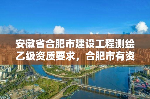 安徽省合肥市建设工程测绘乙级资质要求，合肥市有资质的测绘公司