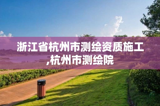 浙江省杭州市测绘资质施工,杭州市测绘院 浙江省杭州市测绘资质施工,杭州市测绘院