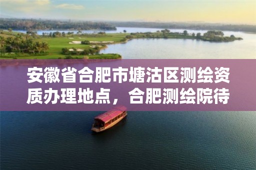 安徽省合肥市塘沽区测绘资质办理地点，合肥测绘院待遇怎么样