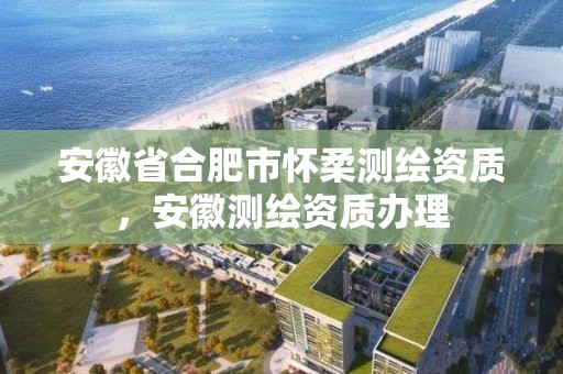 安徽省合肥市怀柔测绘资质，安徽测绘资质办理