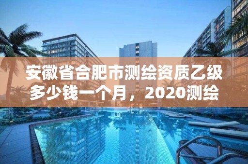 安徽省合肥市测绘资质乙级多少钱一个月，2020测绘资质乙级标准