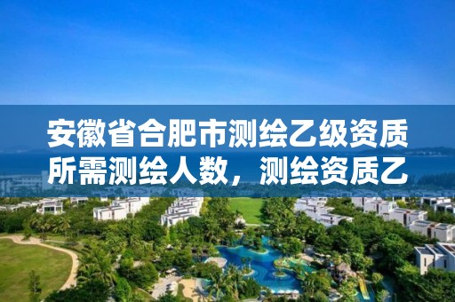 安徽省合肥市测绘乙级资质所需测绘人数，测绘资质乙级业务范围