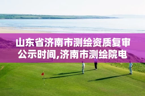 山东省济南市测绘资质复审公示时间,济南市测绘院电话 山东省济南市测绘资质复审公示时间,济南市测绘院电话