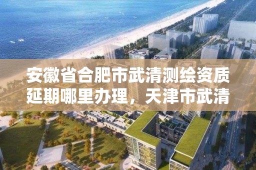 安徽省合肥市武清测绘资质延期哪里办理，天津市武清区测绘公司