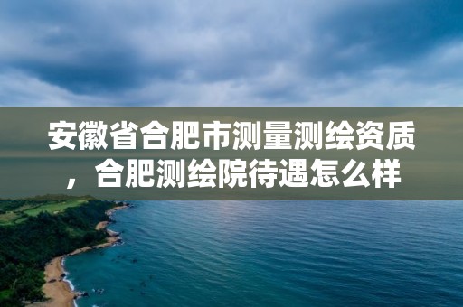 安徽省合肥市测量测绘资质，合肥测绘院待遇怎么样