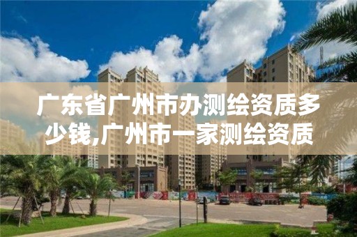 广东省广州市办测绘资质多少钱,广州市一家测绘资质单位。