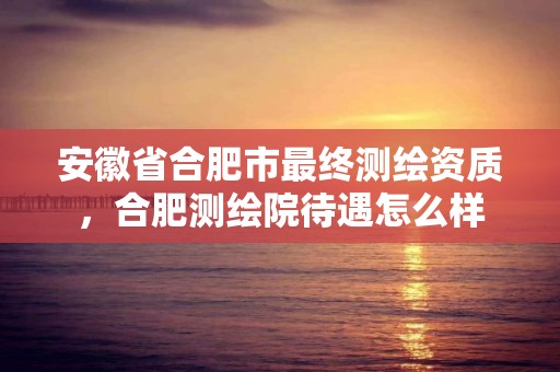 安徽省合肥市最终测绘资质，合肥测绘院待遇怎么样