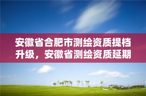 安徽省合肥市测绘资质提档升级，安徽省测绘资质延期公告