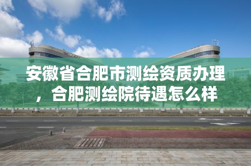 安徽省合肥市测绘资质办理，合肥测绘院待遇怎么样