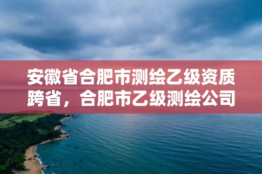 安徽省合肥市测绘乙级资质跨省,合肥市乙级测绘公司 安徽省合肥市测绘乙级资质跨省,合肥市乙级测绘公司