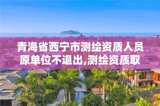 青海省西宁市测绘资质人员原单位不退出,测绘资质取消文件。