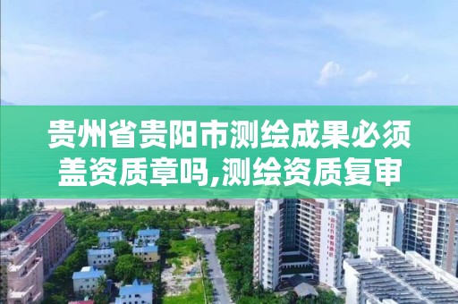 贵州省贵阳市测绘成果必须盖资质章吗,测绘资质复审换证贵州。