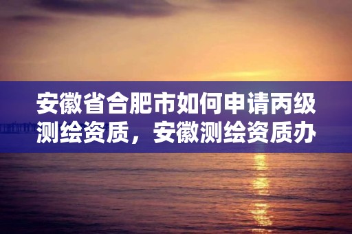 安徽省合肥市如何申请丙级测绘资质，安徽测绘资质办理