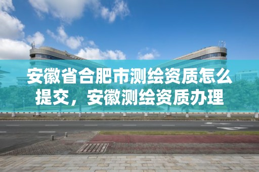 安徽省合肥市测绘资质怎么提交，安徽测绘资质办理