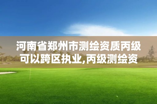 河南省郑州市测绘资质丙级可以跨区执业,丙级测绘资质可以跨省作业吗。