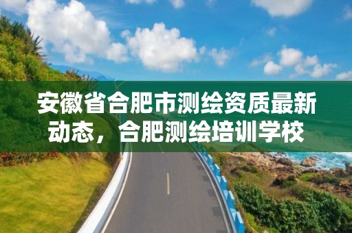 安徽省合肥市测绘资质最新动态，合肥测绘培训学校