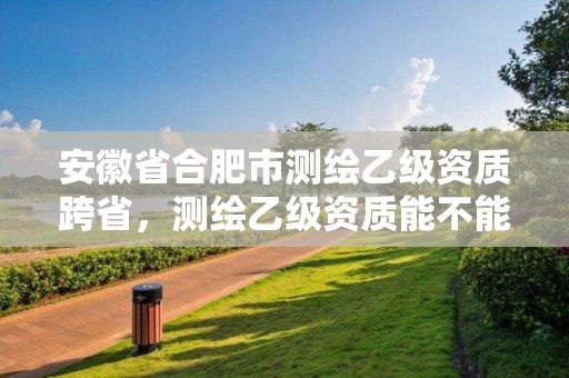 安徽省合肥市测绘乙级资质跨省，测绘乙级资质能不能做省外的项目